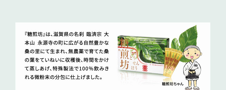 『糖煎坊』は、滋賀県の名刹 臨済宗 大本山 永源寺の町に広がる自然豊かな桑の里にて、無農薬で育てた桑の葉をていねいに手摘みで収穫後、時間をかけて蒸しあげ、特殊製法で100％飲みきれる微粉末の分包に仕上げました。